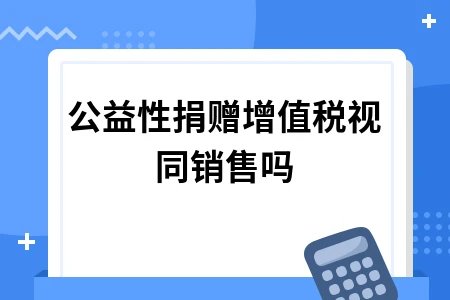 公益性捐赠是否需要视同销售？增值税处理全解析