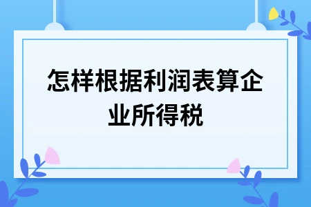 怎样根据利润表算企业所得税 怎样根据利润表算企业所得税