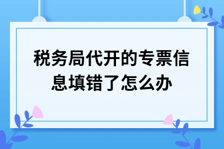 税务局代开的专票信息填错了怎么办