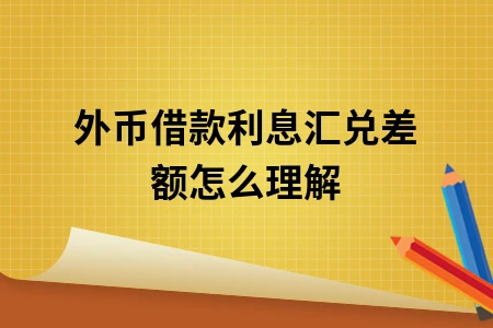 外币借款利息汇兑差额怎么理解 外币借款利息汇兑差额怎么理解
