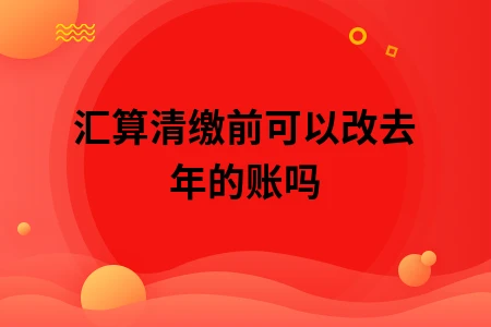汇算清缴前可以改去年的账吗