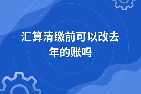 汇算清缴前可以改去年的账吗