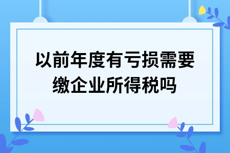 以前年度有亏损需要缴企业所得税吗 以前年度有亏损需要缴企业所得税吗