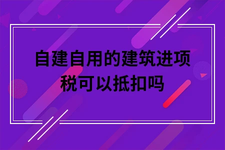 自建自用的建筑进项税可以抵扣吗