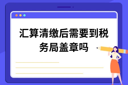 企业所得税汇算清缴后是否需盖章及操作流程