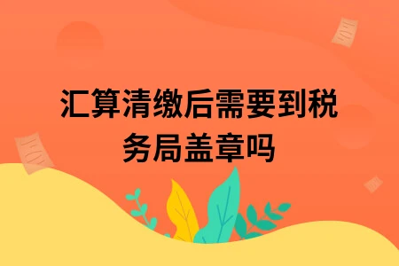 汇算清缴后需要到税务局盖章吗