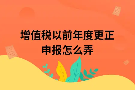 增值税以前年度更正申报怎么弄 增值税以前年度更正申报怎么弄