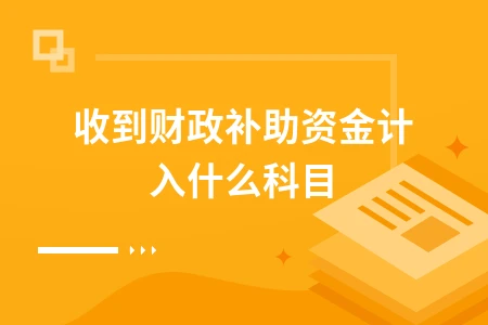 收到财政补助资金计入什么科目及账务处理详解