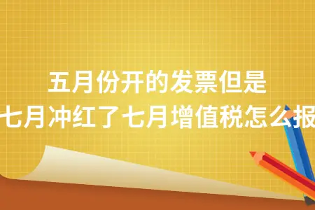 五月份开的发票但是七月冲红了七月增值税怎么报