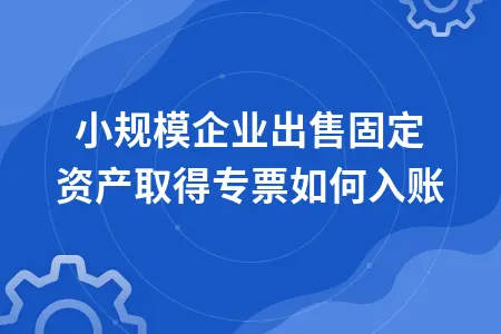 小规模企业出售固定资产取得专票如何入账 小规模企业出售固定资产取得专票如何入账