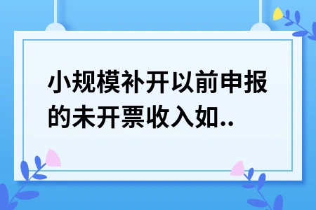 小规模纳税人补开以前未开票收入如何填写申报表