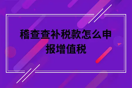 稽查查补税款怎么申报增值税 稽查查补税款怎么申报增值税