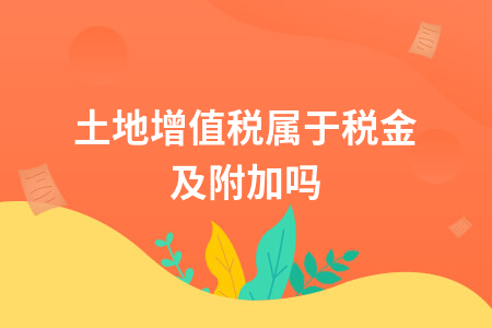 土地增值税属于税金及附加吗？会计处理方法详解