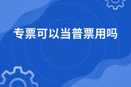 增值税专票能否当普票使用 进项税额抵扣规定解析
