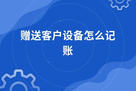 赠送客户设备礼品如何做账纳税及会计处理方法