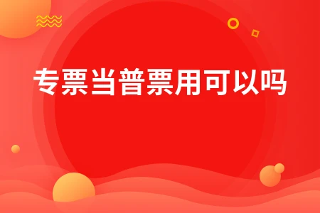 增值税专用发票能否当普通发票使用及抵扣规定详解