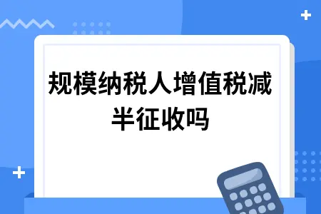 小规模纳税人增值税减半征收吗 小规模纳税人增值税减半征收吗