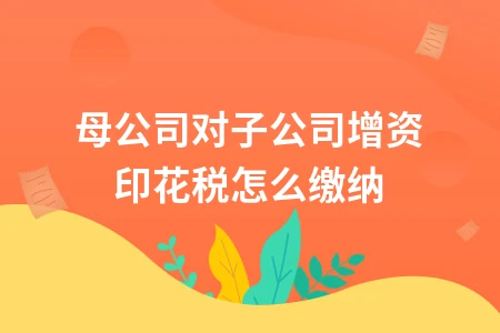 母公司对子公司增资印花税缴纳方法及优惠政策解析
