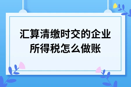 企业所得税汇算清缴账务处理详解，四步完成纳税申报