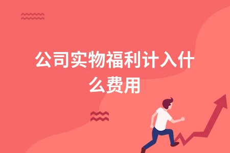公司实物福利计入什么费用及税务处理详解