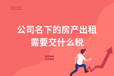 公司房产出租税费详解：企业租赁房屋需要缴纳哪些税款