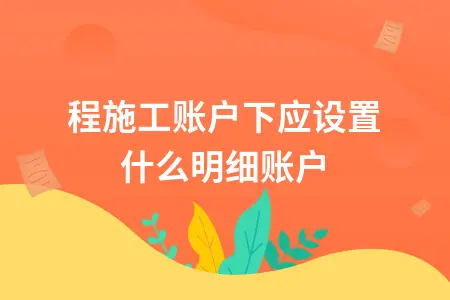 工程施工账户下应设置什么明细账户