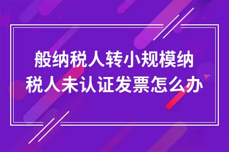 一般纳税人转小规模纳税人未认证发票怎么办 一般纳税人转小规模纳税人未认证发票怎么办