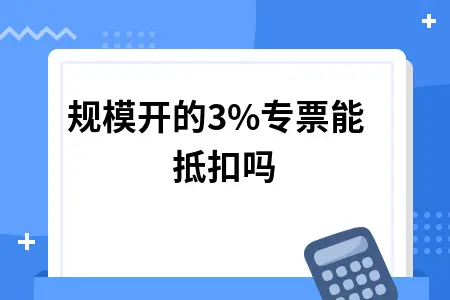 小规模开的3%专票能抵扣吗 小规模开的3%专票能抵扣吗