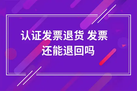 已认证发票退货 发票还能退回吗 已认证发票退货 发票还能退回吗