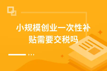 小规模创业一次性补贴需要交税吗 小规模创业一次性补贴需要交税吗