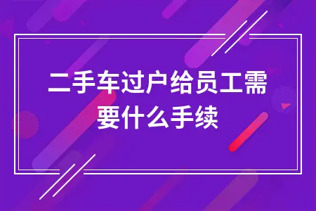 二手车过户给员工需要什么手续 二手车过户给员工需要什么手续