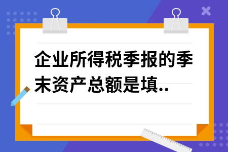 企业所得税季报季末资产总额填写指南，新手必看