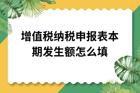 增值税纳税申报表本期发生额怎么填？详细填写指南