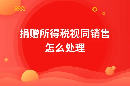 捐赠所得税视同销售怎么处理 捐赠所得税视同销售怎么处理