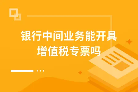 银行中间业务能开具增值税专票吗 银行中间业务能开具增值税专票吗