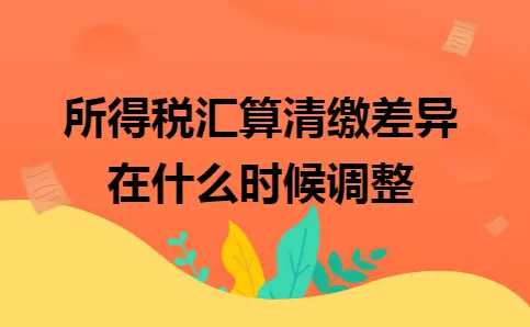 所得税汇算清缴差异在什么时候调整 所得税汇算清缴差异在什么时候调整