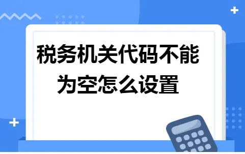 税务机关代码不能为空怎么设置 税务机关代码不能为空怎么设置